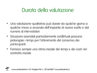 Durata della valutazione ı

•  Una valutazione qualitativa può durare da qualche giorno a
   qualche mese a seconda dell’impianto di ricerca scelto e dal
   numero di intervistatoriı
•  Situazioni aziendali particolarmente conflittuali possono
   prolungare i tempi per l’ottenimento del consenso dei
   partecipantiı
•  Fornisco sempre una stima iniziale dei tempi e dei costi nel
   contratto iniziale ı



   www.cambiodentro.it | Dr. Piergiulio Poli | c. 327.6640527 | io@cambiodentro.it ı
 