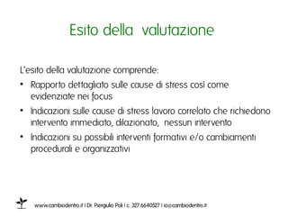 Esito della valutazione ı

L’esito della valutazione comprende: ı
•  Rapporto dettagliato sulle cause di stress così come
   evidenziate nei focus ı
•  Indicazioni sulle cause di stress lavoro collegato che richiedono
   intervento immediato, dilazionato, nessun interventoı
•  Indicazioni su possibili interventi formativi e/o cambiamenti
   procedurali e organizzativiı




   www.cambiodentro.it | Dr. Piergiulio Poli | c. 327.6640527 | io@cambiodentro.it ı
 