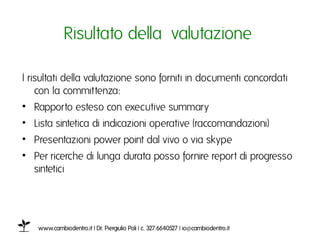Risultato della valutazione ı

I risultati della valutazione sono forniti in documenti concordati
    con la committenza: ı
•  Rapporto esteso con executive summaryı
•  Lista sintetica di indicazioni operative (raccomandazioni)ı
•  Presentazioni power point dal vivo o via skype ı
•  Per ricerche di lunga durata posso fornire report di progresso
   sinteticiı




    www.cambiodentro.it | Dr. Piergiulio Poli | c. 327.6640527 | io@cambiodentro.it ı
 