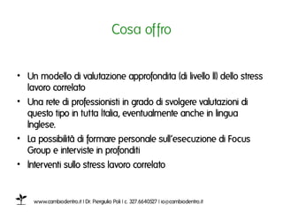 Cosa offroı


•  Un modello di valutazione approfondita (di livello II) dello stress
   lavoro collegatoı
•  Una rete di professionisti in grado di svolgere valutazioni di
   questo tipo in tutta Italia, eventualmente anche in lingua
   Inglese.ı
•  La possibilità di formare personale sull’esecuzione di Focus
   Group e interviste in profonditiı
•  Interventi sullo stress lavoro collegatoı
ı

    www.cambiodentro.it | Dr. Piergiulio Poli | c. 327.6640527 | io@cambiodentro.it ı
 