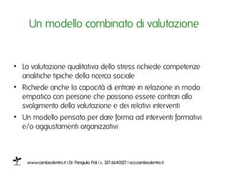 Un modello combinato di valutazioneı


•  La valutazione qualitativa dello stress richiede competenze
   analitiche tipiche della ricerca sociale ı
•  Richiede anche la capacità di entrare in relazione in modo
   empatico con persone che possono essere contrari allo
   svolgimento della valutazione e dei relativi interventiı
•  Un modello pensato per dare forma ad interventi formativi e/
   o aggiustamenti organizzativi ı



    www.cambiodentro.it | Dr. Piergiulio Poli | c. 327.6640527 | io@cambiodentro.it ı
 