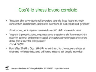 Cos’è lo stress lavoro collegatoı

•  “Reazioni che avvengono nel lavoratore quando il suo lavoro richiede
   conoscenze, competenze, abilità che eccedono la sua capacità di gestione”
   Fondazione per il miglioramento della qualità della vita e del lavoro ı
•  “Aspetti di progettazione, organizzazione e gestione del lavoro nonché i
   rispettivi contesti ambientali e sociali che potenzialmente possono creare
   danni fisici e mentali al lavoratore”
   Cox & Griffith ı
•  Per il Dlgs 81/08 e Dlgs 106/09 i fattori di rischio che causano stress si
   originano nell’organizzazione ed hanno impatto sul singolo individuo ı




     www.cambiodentro.it | Dr. Piergiulio Poli | c. 327.6640527 | io@cambiodentro.it ı
 