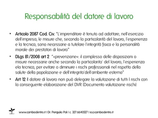 Responsabilità del datore di lavoroı

•  Articolo 2087 Cod. Civ. “L'imprenditore è tenuto ad adottare, nell'esercizio
   dell'impresa, le misure che, secondo la particolarità del lavoro, l'esperienza
   e la tecnica, sono necessarie a tutelare l'integrità fisica e la personalità
   morale dei prestatori di lavoro”ı
•  DLgs 81/2008 art 2 “«prevenzione»: il complesso delle disposizioni o
   misure necessarie anche secondo la particolarita' del lavoro, l'esperienza
   ela tecnica, per evitare o diminuire i rischi professionali nel rispetto della
   salute della popolazione e dell'integrita'dell'ambiente esterno”ı
•  Art 1 Il datore di lavoro non può delegare la valutazione di tutti I rischi con
        2
   la conseguente elaborazione del DVR (Documento valutazione rischi)ı




     www.cambiodentro.it | Dr. Piergiulio Poli | c. 327.6640527 | io@cambiodentro.it ı
 