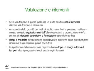 Valutazione e interventiı

•  Se la valutazione di primo livello dà un esito positivo non è richiesta
   ulteriore valutazione o intervento ı
•  A seconda della gravità dei livelli di rischio riscontrati si possono mettere in
   campo semplici aggiustamenti dall’alto su processi e organizzazione e/o
   un mix di interventi consultativi e formazione aziendale ad-hocı
•  Tempi e modalità di valutazione qualitativa ed interventi sono da strutturare
   all’interno di un coerente piano esecutivo.ı
•  La ripetizione della valutazione di primo livello dopo un congruo lasso di
   tempo indica i progressi ottenuti grazie agli interventi. ı




     www.cambiodentro.it | Dr. Piergiulio Poli | c. 327.6640527 | io@cambiodentro.it ı
 
