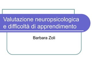 Valutazione neuropsicologica
e difficoltà di apprendimento
Barbara Zoli
 