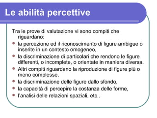Le abilità percettive
Tra le prove di valutazione vi sono compiti che
riguardano:
 la percezione ed il riconoscimento di ...
