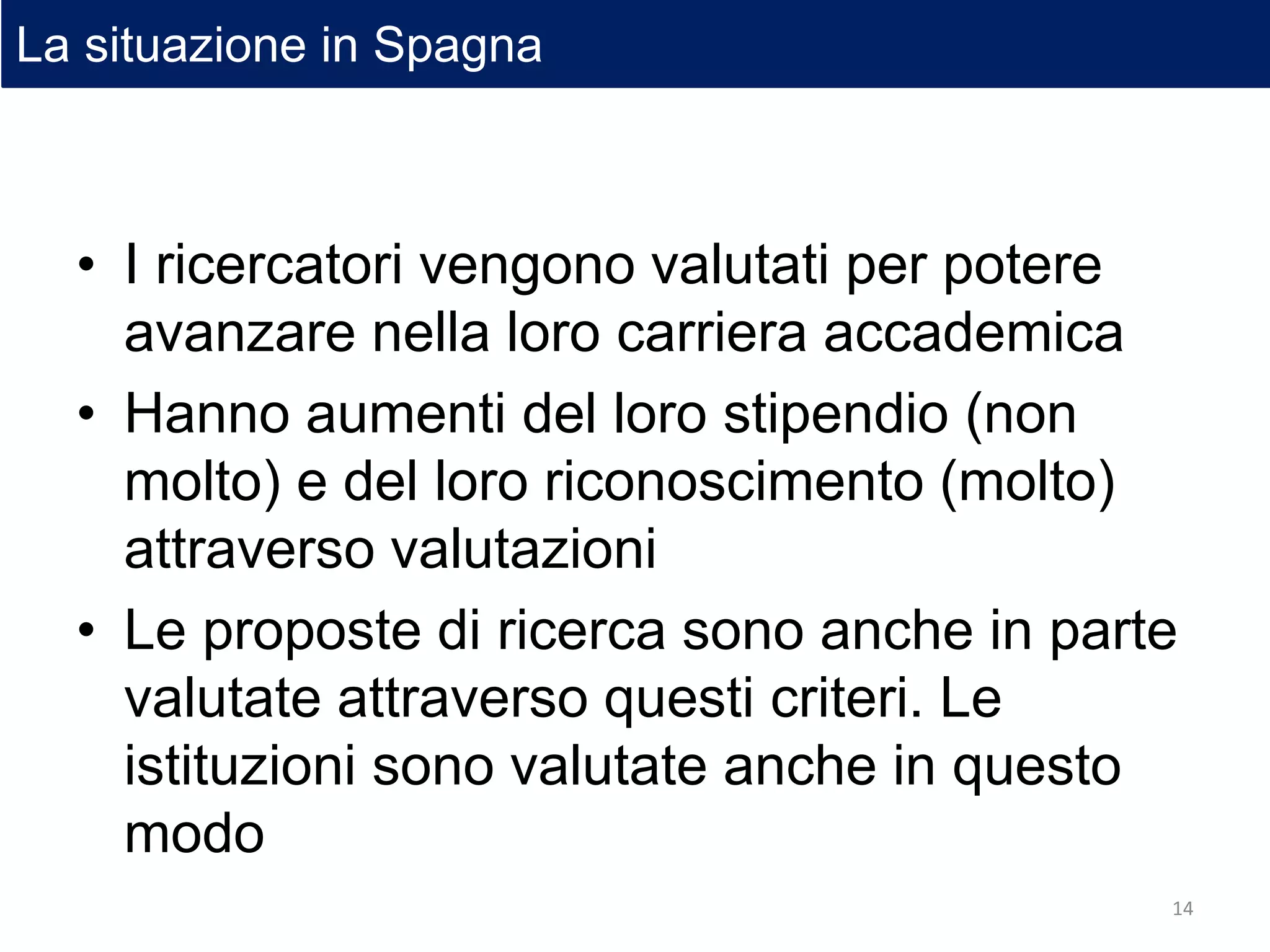 • I ricercatori vengono valutati per potere
avanzare nella loro carriera accademica
• Hanno aumenti del loro stipendio (non
molto) e del loro riconoscimento (molto)
attraverso valutazioni
• Le proposte di ricerca sono anche in parte
valutate attraverso questi criteri. Le
istituzioni sono valutate anche in questo
modo
La situazione in Spagna
14
 