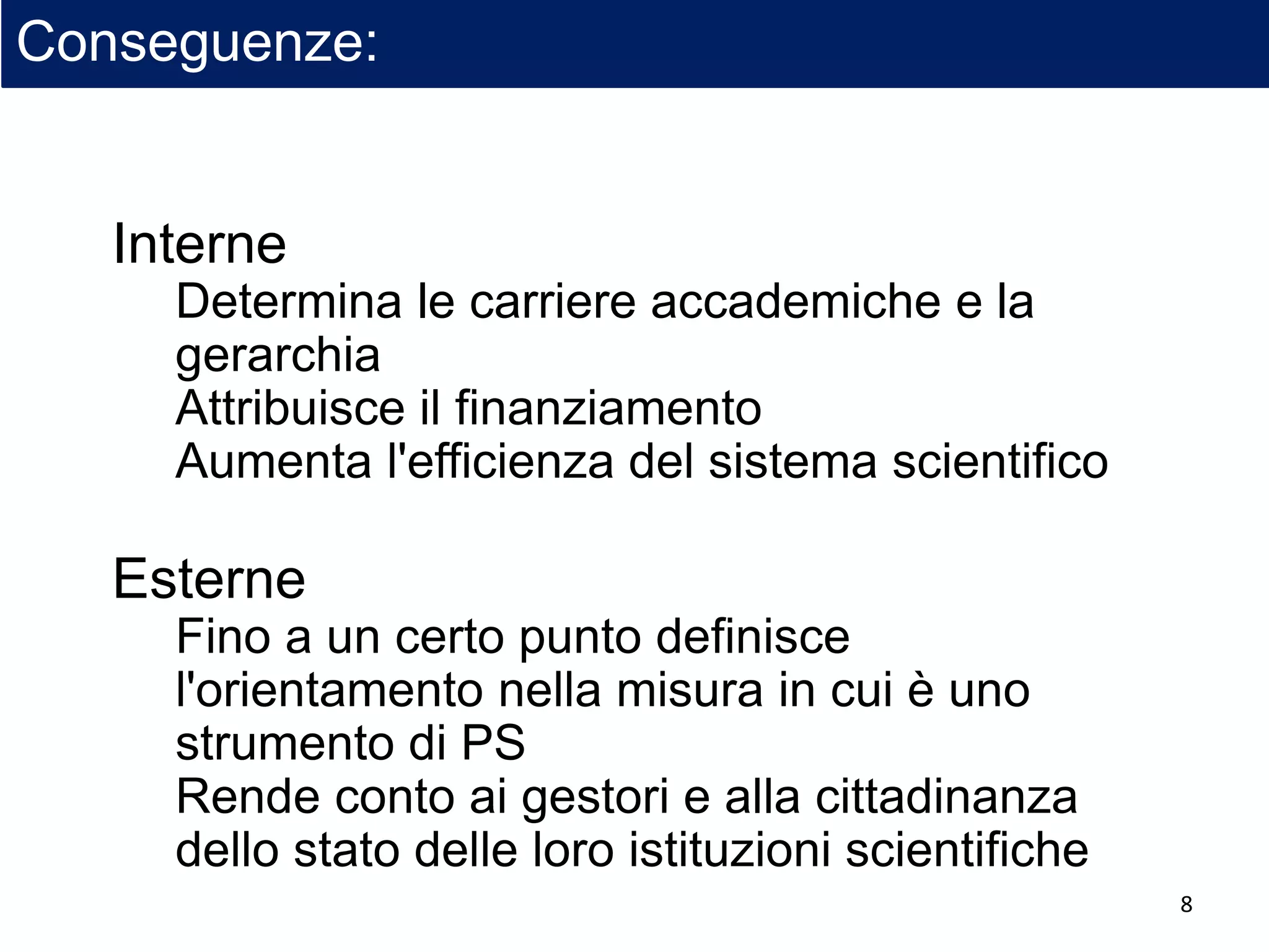 Conseguenze:
Interne
Determina le carriere accademiche e la
gerarchia
Attribuisce il finanziamento
Aumenta l'efficienza del sistema scientifico
Esterne
Fino a un certo punto definisce
l'orientamento nella misura in cui è uno
strumento di PS
Rende conto ai gestori e alla cittadinanza
dello stato delle loro istituzioni scientifiche
8
 