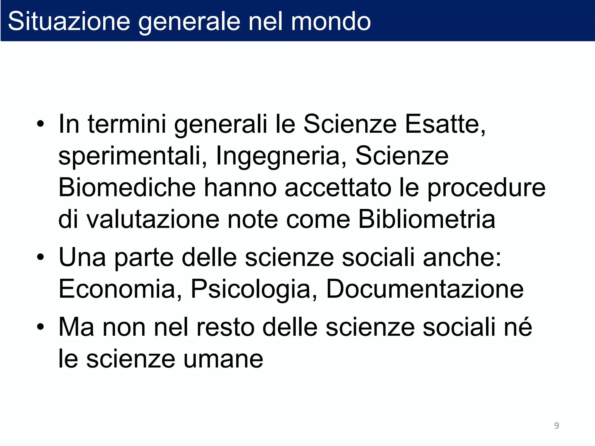 • In termini generali le Scienze Esatte,
sperimentali, Ingegneria, Scienze
Biomediche hanno accettato le procedure
di valutazione note come Bibliometria
• Una parte delle scienze sociali anche:
Economia, Psicologia, Documentazione
• Ma non nel resto delle scienze sociali né
le scienze umane
Situazione generale nel mondo
9
 