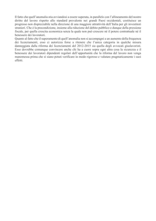 Il fatto che quell’anomalia stia avviandosi a essere superata, in parallelo con l’allineamento del nostro
diritto del lavoro rispetto allo standard prevalente nei grandi Paesi occidentali, costituisce un
progresso non disprezzabile nella direzione di una maggiore attrattività dell’Italia per gli investitori
stranieri. Che è la precondizione, insieme alla riduzione del debito pubblico e dunque della pressione
fiscale, per quella crescita economica senza la quale non può crescere né il potere contrattuale né il
benessere dei lavoratori.
Quanto al fatto che il superamento di quell’anomalia non si accompagni a un aumento della frequenza
dei licenziamenti, esso ci autorizza forse a ritenere che l’unica categoria in qualche misura
danneggiata dalla riforma dei licenziamenti del 2012-2015 sia quella degli avvocati giuslavoristi.
Esso dovrebbe comunque convincere anche chi ha a cuore sopra ogni altra cosa la sicurezza e il
benessere dei lavoratori dipendenti regolari dell’opportunità che la riforma del lavoro non venga
manomessa prima che si siano potuti verificare in modo rigoroso e valutare pragmaticamente i suoi
effetti.
 