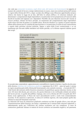 che vede una sostanziale invarianza, negli ultimi anni, del numero dei licenziamenti in rapporto al
numero dei contratti di lavoro a tempo indeterminato in essere, siano essi costituiti prima dell’entrata
in vigore della riforma del 2015, o dopo: un dato che obbliga a una riflessione approfondita sul peso
relativo che hanno la legge da un lato, dall’altro la cultura diffusa e le relazioni sindacali, nel
determinare i comportamenti degli imprenditori e in particolare la loro propensione all’esercizio della
facoltà di recedere dal rapporto con i dipendenti. Parrebbe che una riduzione incisiva del vincolo al
recesso produca, almeno nel breve periodo, un mutamento del comportamento degli imprenditori
molto meno rilevante di quanto ci si sarebbe atteso. Resta da chiedersi se e quanto su questo mancato
effetto della riforma pesi la volatilità del dato legislativo e in particolare il rischio di una controriforma
a seguito delle prossime elezioni politiche, oppure a opera della Corte costituzionale; e se un
mutamento più rilevante debba attendersi nel medio periodo, se la riforma supererà indenne questi
due scogli.
Il secondo dato sorprendente, apparentemente contraddittorio rispetto al primo, è quello che dà conto
della drastica riduzione del contenzioso giudiziale registratasi fra il 2012 – anno nel quale è entrata
in vigore una prima parte della riforma dei licenziamenti e dei contratti a termine – e la metà del 2017.
I dati forniti dal ministero della Giustizia consentono di quantificare questa riduzione intorno ai due
terzi. Gli stessi dati dicono, per converso, che questa riduzione si sta verificando soltanto nel settore
del lavoro privato: in quello del pubblico impiego, dove né la riforma del 2012 né quella del 2015
hanno avuto applicazione, il flusso dei nuovi procedimenti iscritti a ruolo resta sostanzialmente
invariato. Il che autorizza a ipotizzare, in attesa di verifiche rigorose, che siano proprio quelle due
riforme la causa del fenomeno osservato.
La riduzione del tasso di contenzioso giudiziale costituisce un fatto di grande rilievo, non solo per
l’amministrazione della Giustizia, ma anche e soprattutto per il sistema delle relazioni industriali; e
indirettamente anche per l’efficienza del sistema economico nel suo complesso. Il tasso di
contenzioso giudiziale italiano in materia di lavoro costituiva un’anomalia negativa, nel panorama
 