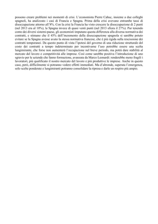 possono creare problemi nei momenti di crisi. L’economista Pierre Cahuc, insieme a due colleghi
spagnoli, ha analizzato i casi di Francia e Spagna. Prima della crisi avevano entrambe tassi di
disoccupazione attorno all’8%. Con la crisi la Francia ha visto crescere la disoccupazione di 2 punti
(nel 2013 era al 10%), la Spagna invece di quasi venti punti (nel 2013 sfiora il 27%). Pur tenendo
conto dei diversi sistemi-paese, gli economisti imputano questa differenza alla diversa normativa dei
contratti, e stimano che il 45% dell’incremento della disoccupazione spagnola si sarebbe potuto
evitare se la Spagna avesse avuto la stessa normativa francese, che è più rigida sulla rescissione dei
contratti temporanei. Da questo punto di vista l’ipotesi del governo di una riduzione strutturale del
costo dei contratti a tempo indeterminato per incentivarne l’uso potrebbe essere una scelta
lungimirante, che forse non aumenterà l’occupazione nel breve periodo, ma potrà dare stabilità al
mercato del lavoro e competitività alle imprese. Così come sarebbe positiva l’introduzione di uno
sgravio per le aziende che fanno formazione, avanzata da Marco Leonardi: renderebbe meno fragili i
lavoratori, più qualificato il nostro mercato del lavoro e più produttive le imprese. Anche in questo
caso, però, difficilmente si potranno vedere effetti immediati. Ma d’altronde, superata l’emergenza,
solo scelte ponderate e lungimiranti potranno consolidare la ripresa e darle un respiro più ampio.
 