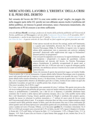 MERCATO DEL LAVORO: L’EREDITA’ DELLA CRISI
E IL PESO DEL DEBITO
Sul versante del lavoro dal 2015 le cose sono andate un po’ meglio, ma peggio che
nella maggior parte della UE: perché noi non abbiamo ancora risolto il problema del
debito pubblico, né rimosso le grandi strozzature, tasse e burocrazia innanzitutto, che
impediscono al Pil di crescere a un ritmo sufficiente
.
Articolo di Luca Ricolfi, sociologo, professore di Analisi delle politiche pubbliche nell’Università di
Torino, pubblicato sul Messaggero e sul sito della Fondazione David Hume il 25 novembre 2017 –
In argomento v. anche la mia intervista del 17 ottobre, Mercato del lavoro: i risultati ottenuti e quel
che resta da fare – A questo articolo di Luca Ricolfi ne farà seguito nei giorni prossimi uno mio .
.
Come spesso succede nei divorzi fra coniugi, anche nell’imminente,
e a quanto pare ineluttabile, divorzio fra il Pd e le tre sigle della
Sinistra Purosangue (Mdp, Si, Possibile), le ragioni vere, le ragioni
ultime della separazione, non si conoscono con certezza: antipatie
personali? disaccordi sulla suddivisione dei seggi in Parlamento?
dissensi politici sui programmi?
Una cosa però la sappiamo con sicurezza: le ragioni dichiarate, quelle
che riempiono i telegiornali e le pagine dei quotidiani, vertono
essenzialmente sul mercato del lavoro. La Sinistra Purosangue
attacca frontalmente le politiche occupazionali di questi anni, a
partire dal Jobs Act; il Pd non solo non si sogna di rinnegare quelle
politiche, ma attribuisce ad esse il merito di aver creato un milione di
posti di lavoro.
Temo che nessuna di queste due posizioni regga a un’analisi fredda.
Tuttavia penso che vi sia un’asimmetria: il punto debole della Sinistra Purosangue sono le proposte,
quasi tutte penalizzanti per le imprese e melanconicamente ispirate a un mondo che non c’è più; il
punto debole della sinistra riformista, invece, è la descrizione, il racconto di questi anni. Un racconto
che, con il comprensibile obiettivo di difendere quel che si è fatto, rischia di non vedere né quel che
realmente è accaduto, né quel che si sarebbe potuto fare, di più e di meglio.
Che cosa è accaduto, fra il 2014 e oggi?
Sì, è vero, i posti di lavoro dipendente sono aumentati di circa 1 milione. Ma questo non prova che
ciò sia avvenuto grazie alle politiche del governo: senza un’analisi statistica accurata, che al momento
manca (e probabilmente è inattuabile, con i dati di cui si dispone), si potrebbe altrettanto bene
sostenere che il merito è della ripresa dell’economia europea, che a sua volta sarebbe merito della
Bce e del Quantitative Easing. Giusto qualche giorno fa Draghi è sembrato dire proprio questo,
quando ha messo in relazione la politica monetaria e i 7 milioni di nuovi posti di lavoro creati
nell’Eurozona negli ultimi 4 anni. E se proprio volessimo farci un’idea, rozza e approssimativa, degli
eventuali meriti delle politiche attuate in Italia, quel che dovremmo fare non è certo confrontare gli
ultimi quattro anni (di lenta ripresa) con i precedenti quattro (di crisi profonda), ma semmai chiederci
come è andata nel resto d’Europa. Ebbene, se lo facciamo (grafico 1), il risultato è desolante: fra il
2013 e il 2016 gli occupati sono cresciuti del 2.2% in Italia, ma del 3.8% (quasi il doppio) in Europa.
A fronte del +2.2% dell’Italia, la Francia ha fatto +2.7, la Germania +3.9%, il Regno Unito +5.2, la
Spagna: +6.9. Solo 8 paesi (fra cui Grecia e Cipro) hanno fatto peggio di noi, mentre ben 24 su 33
hanno fatto meglio.
 