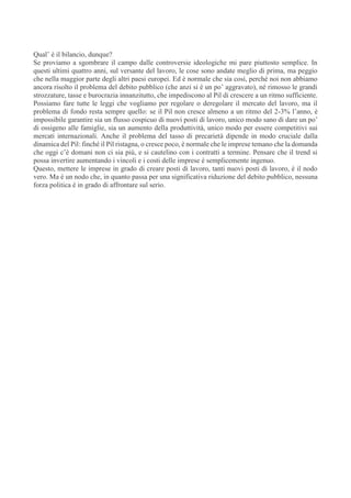 Qual’ è il bilancio, dunque?
Se proviamo a sgombrare il campo dalle controversie ideologiche mi pare piuttosto semplice. In
questi ultimi quattro anni, sul versante del lavoro, le cose sono andate meglio di prima, ma peggio
che nella maggior parte degli altri paesi europei. Ed è normale che sia così, perché noi non abbiamo
ancora risolto il problema del debito pubblico (che anzi si è un po’ aggravato), né rimosso le grandi
strozzature, tasse e burocrazia innanzitutto, che impediscono al Pil di crescere a un ritmo sufficiente.
Possiamo fare tutte le leggi che vogliamo per regolare o deregolare il mercato del lavoro, ma il
problema di fondo resta sempre quello: se il Pil non cresce almeno a un ritmo del 2-3% l’anno, è
impossibile garantire sia un flusso cospicuo di nuovi posti di lavoro, unico modo sano di dare un po’
di ossigeno alle famiglie, sia un aumento della produttività, unico modo per essere competitivi sui
mercati internazionali. Anche il problema del tasso di precarietà dipende in modo cruciale dalla
dinamica del Pil: finché il Pil ristagna, o cresce poco, è normale che le imprese temano che la domanda
che oggi c’è domani non ci sia più, e si cautelino con i contratti a termine. Pensare che il trend si
possa invertire aumentando i vincoli e i costi delle imprese è semplicemente ingenuo.
Questo, mettere le imprese in grado di creare posti di lavoro, tanti nuovi posti di lavoro, è il nodo
vero. Ma è un nodo che, in quanto passa per una significativa riduzione del debito pubblico, nessuna
forza politica è in grado di affrontare sul serio.
 