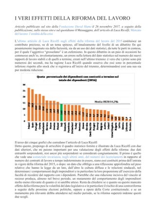 I VERI EFFETTI DELLA RIFORMA DEL LAVORO
Articolo pubblicato sul sito della Fondazione David Hume il 26 novembre 2017, a seguito della
pubblicazione, sullo stesso sito e sul quotidiano il Messaggero, dell’articolo di Luca Ricolfi, Mercato
del lavoro: l’eredità della crisi ..
L’ultimo articolo di Luca Ricolfi sugli effetti della riforma del lavoro del 2015 costituisce un
contributo prezioso, su di un tema spinoso, all’innalzamento del livello di un dibattito fin qui
pesantemente inquinato sia dalla faziosità, sia da un uso dei dati statistici, da tutte le parti in contesa,
per il quale l’aggettivo “grossolano” è un eufemismo. In questo dibattito in un paio di occasioni ho
commesso anch’io, involontariamente, un errore nella lettura del dato statistico sul numero dei nuovi
rapporti di lavoro stabili e di quelli a termine, creati nell’ultimo triennio: è vero che i primi sono più
numerosi dei secondi, ma ha ragione Luca Ricolfi quando osserva che essi sono in percentuale
inferiore rispetto allo stock che si registrava all’inizio del triennio, determinandosi così una sua sia
pur modesta riduzione.
Il terzo dei cinque grafici che corredano l’articolo di Luca Ricolfi
Detto questo, propongo di arricchire il quadro statistico fornito e illustrato da Luca Ricolfi con due
dati ulteriori, che mi paiono importanti per una valutazione degli effetti della riforma: due dati
entrambi sorprendenti, resi ancor più sorprendenti se considerati congiuntamente. Il primo è quello
che vede una sostanziale invarianza, negli ultimi anni, del numero dei licenziamenti in rapporto al
numero dei contratti di lavoro a tempo indeterminato in essere, siano essi costituiti prima dell’entrata
in vigore della riforma del 2015, o dopo: un dato che obbliga a una riflessione approfondita sul peso
relativo che hanno la legge da un lato, dall’altro la cultura diffusa e le relazioni sindacali, nel
determinare i comportamenti degli imprenditori e in particolare la loro propensione all’esercizio della
facoltà di recedere dal rapporto con i dipendenti. Parrebbe che una riduzione incisiva del vincolo al
recesso produca, almeno nel breve periodo, un mutamento del comportamento degli imprenditori
molto meno rilevante di quanto ci si sarebbe atteso. Resta da chiedersi se e quanto su questo mancato
effetto della riforma pesi la volatilità del dato legislativo e in particolare il rischio di una controriforma
a seguito delle prossime elezioni politiche, oppure a opera della Corte costituzionale; e se un
mutamento più rilevante debba attendersi nel medio periodo, se la riforma supererà indenne questi
due scogli.
 