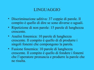 LINGUAGGIO
• Discriminazione uditiva: 37 coppie di parole. Il
compito è quello di dire se sono diverse o uguali.
• Ripetiz...