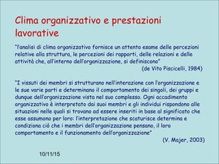 10/11/15
Clima organizzativo e prestazioni
lavorative
“l’analisi di clima organizzativo fornisce un attento esame delle percezioni
relative alla struttura, le percezioni dei rapporti, delle relazioni e delle
attività che, all’interno dell’organizzazione, si definiscono”
(de Vito Piscicelli, 1984)
“I vissuti dei membri si strutturano nell’interazione con l’organizzazione e
le sue varie parti e determinano il comportamento dei singoli, dei gruppi e
dunque dell’organizzazione vista nel suo complesso. Ogni accadimento
organizzativo è interpretato dai suoi membri e gli individui rispondono alle
situazioni nelle quali si trovano ad essere inseriti in base al significato che
esse assumono per loro: l’interpretazione che scaturisce determina e
condiziona ciò che i membri dell’organizzazione pensano, il loro
comportamento e il funzionamento dell’organizzazione”
(V. Majer, 2003)
 