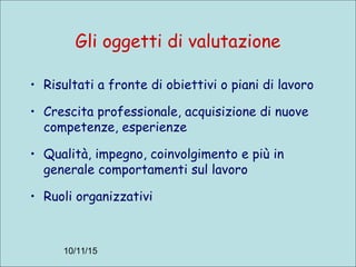 10/11/15
Gli oggetti di valutazione
• Risultati a fronte di obiettivi o piani di lavoro
• Crescita professionale, acquisizione di nuove
competenze, esperienze
• Qualità, impegno, coinvolgimento e più in
generale comportamenti sul lavoro
• Ruoli organizzativi
 