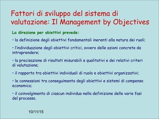 10/11/15
La direzione per obiettivi prevede:
• la definizione degli obiettivi fondamentali inerenti alla natura dei ruoli;
• l’individuazione degli obiettivi critici, ovvero delle azioni concrete da
intraprendere;
• la precisazione di risultati misurabili e qualitativi e dei relativi criteri
di valutazione;
• il rapporto tra obiettivi individuali di ruolo e obiettivi organizzativi;
• le connessioni tra conseguimento degli obiettivi e sistemi di compenso
economico;
• il coinvolgimento di ciascun individuo nella definizione delle varie fasi
del processo.
Fattori di sviluppo del sistema di
valutazione: Il Management by Objectives
 