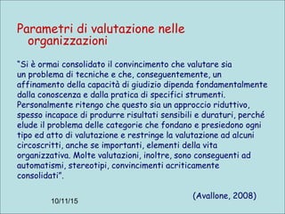 10/11/15
Parametri di valutazione nelle
organizzazioni
“Si è ormai consolidato il convincimento che valutare sia
un problema di tecniche e che, conseguentemente, un
affinamento della capacità di giudizio dipenda fondamentalmente
dalla conoscenza e dalla pratica di specifici strumenti.
Personalmente ritengo che questo sia un approccio riduttivo,
spesso incapace di produrre risultati sensibili e duraturi, perché
elude il problema delle categorie che fondano e presiedono ogni
tipo ed atto di valutazione e restringe la valutazione ad alcuni
circoscritti, anche se importanti, elementi della vita
organizzativa. Molte valutazioni, inoltre, sono conseguenti ad
automatismi, stereotipi, convincimenti acriticamente
consolidati”.
(Avallone, 2008)
 