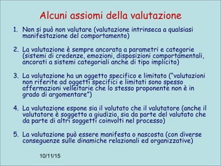 10/11/15
Alcuni assiomi della valutazione
1. Non si può non valutare (valutazione intrinseca a qualsiasi
manifestazione del comportamento)
2. La valutazione è sempre ancorata a parametri e categorie
(sistemi di credenze, emozioni, disposizioni comportamentali,
ancorati a sistemi categoriali anche di tipo implicito)
3. La valutazione ha un oggetto specifico e limitato (“valutazioni
non riferite ad oggetti specifici e limitati sono spesso
affermazioni velleitarie che lo stesso proponente non è in
grado di argomentare”)
4. La valutazione espone sia il valutato che il valutatore (anche il
valutatore è soggetto a giudizio, sia da parte del valutato che
da parte di altri soggetti coinvolti nel processo)
5. La valutazione può essere manifesta o nascosta (con diverse
conseguenze sulle dinamiche relazionali ed organizzative)
 