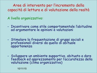 10/11/15
Aree di intervento per l’incremento della
capacità di lettura e di valutazione della realtà
A livello organizzativo:
- Incentivare come stile comportamentale l’abitudine
ad argomentare le opinioni e valutazioni
- Stimolare la frequentazione di gruppi sociali e
professionali diversi da quello di abituale
appartenenza
- Sviluppare un ambiente supportivo, abituato a dare
feedback ed apprezzamento per l’accuratezza della
valutazione (clima organizzativo)
 