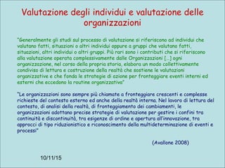 10/11/15
Valutazione degli individui e valutazione delle
organizzazioni
“Generalmente gli studi sul processo di valutazione si riferiscono ad individui che
valutano fatti, situazioni o altri individui oppure a gruppi che valutano fatti,
situazioni, altri individui o altri gruppi. Più rari sono i contributi che si riferiscono
alla valutazione operata complessivamente dalle Organizzazioni […] ogni
organizzazione, nel corso della propria storia, elabora un modo collettivamente
condiviso di lettura e costruzione della realtà che sostiene le valutazioni
organizzative e che fonda le strategie di azione per fronteggiare eventi interni ed
esterni che eccedono la routine organizzativa”
“Le organizzazioni sono sempre più chiamate a fronteggiare crescenti e complesse
richieste del contesto esterno ed anche della realtà interna. Nel lavoro di lettura del
contesto, di analisi della realtà, di fronteggiamento dei cambiamenti, le
organizzazioni adottano precise strategie di valutazione per gestire i confini tra
continuità e discontinuità, tra esigenze di ordine e apertura all’innovazione, tra
approcci di tipo riduzionistico e riconoscimento della multideterminazione di eventi e
processi”
(Avallone 2008)
 