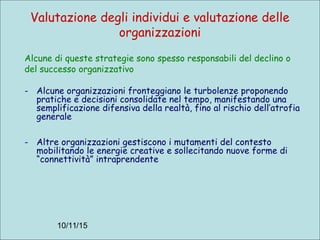 10/11/15
Valutazione degli individui e valutazione delle
organizzazioni
Alcune di queste strategie sono spesso responsabili del declino o
del successo organizzativo
- Alcune organizzazioni fronteggiano le turbolenze proponendo
pratiche e decisioni consolidate nel tempo, manifestando una
semplificazione difensiva della realtà, fino al rischio dell’atrofia
generale
- Altre organizzazioni gestiscono i mutamenti del contesto
mobilitando le energie creative e sollecitando nuove forme di
“connettività” intraprendente
 