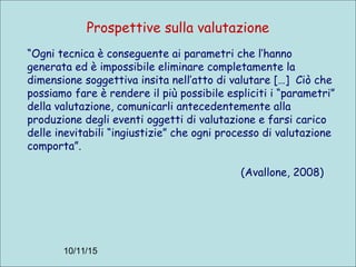 10/11/15
Prospettive sulla valutazione
“Ogni tecnica è conseguente ai parametri che l’hanno
generata ed è impossibile eliminare completamente la
dimensione soggettiva insita nell’atto di valutare […] Ciò che
possiamo fare è rendere il più possibile espliciti i “parametri”
della valutazione, comunicarli antecedentemente alla
produzione degli eventi oggetti di valutazione e farsi carico
delle inevitabili “ingiustizie” che ogni processo di valutazione
comporta”.
(Avallone, 2008)
 