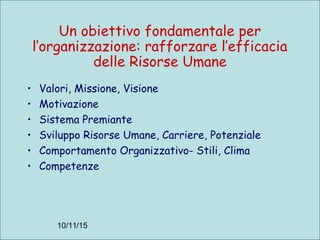 10/11/15
Un obiettivo fondamentale per
l’organizzazione: rafforzare l’efficacia
delle Risorse Umane
• Valori, Missione, Visione
• Motivazione
• Sistema Premiante
• Sviluppo Risorse Umane, Carriere, Potenziale
• Comportamento Organizzativo- Stili, Clima
• Competenze
 