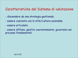 10/11/15
Caratteristiche del Sistema di valutazione
- discendere da una strategia gestionale
- essere coerente con lo stile/cultura aziendale
- essere articolato
- essere diffuso, gestito coerentemente, governato nei
processi fondamentali
 