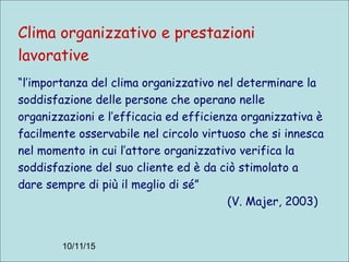 10/11/15
Clima organizzativo e prestazioni
lavorative
“l’importanza del clima organizzativo nel determinare la
soddisfazione delle persone che operano nelle
organizzazioni e l’efficacia ed efficienza organizzativa è
facilmente osservabile nel circolo virtuoso che si innesca
nel momento in cui l’attore organizzativo verifica la
soddisfazione del suo cliente ed è da ciò stimolato a
dare sempre di più il meglio di sé”
(V. Majer, 2003)
 