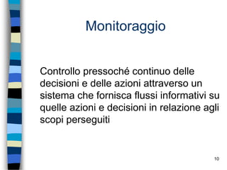10
Monitoraggio
Controllo pressoché continuo delle
decisioni e delle azioni attraverso un
sistema che fornisca flussi informativi su
quelle azioni e decisioni in relazione agli
scopi perseguiti
 
