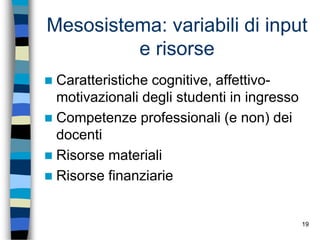 19
Mesosistema: variabili di input
e risorse
 Caratteristiche cognitive, affettivo-
motivazionali degli studenti in ingresso
 Competenze professionali (e non) dei
docenti
 Risorse materiali
 Risorse finanziarie
 