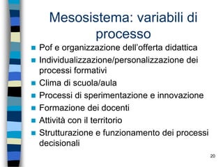 20
Mesosistema: variabili di
processo
 Pof e organizzazione dell’offerta didattica
 Individualizzazione/personalizzazione dei
processi formativi
 Clima di scuola/aula
 Processi di sperimentazione e innovazione
 Formazione dei docenti
 Attività con il territorio
 Strutturazione e funzionamento dei processi
decisionali
 