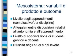 21
Mesosistema: variabili di
prodotto e outcome
 Livello degli apprendimenti
(complessivo/per discipline)
 Atteggiamenti e disposizioni relativi
all’autonomia e all’apprendimento
 Livello di soddisfazione di studenti,
genitori e docenti
 Riuscita negli studi e nel lavoro
 