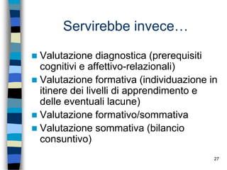 27
Servirebbe invece…
 Valutazione diagnostica (prerequisiti
cognitivi e affettivo-relazionali)
 Valutazione formativa (individuazione in
itinere dei livelli di apprendimento e
delle eventuali lacune)
 Valutazione formativo/sommativa
 Valutazione sommativa (bilancio
consuntivo)
 