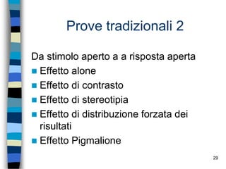 29
Prove tradizionali 2
Da stimolo aperto a a risposta aperta
 Effetto alone
 Effetto di contrasto
 Effetto di stereotipia
 Effetto di distribuzione forzata dei
risultati
 Effetto Pigmalione
 