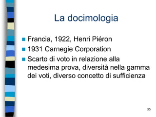 35
La docimologia
 Francia, 1922, Henri Piéron
 1931 Carnegie Corporation
 Scarto di voto in relazione alla
medesima prova, diversità nella gamma
dei voti, diverso concetto di sufficienza
 