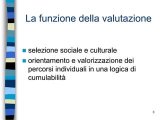 3
La funzione della valutazione
 selezione sociale e culturale
 orientamento e valorizzazione dei
percorsi individuali in una logica di
cumulabilità
 
