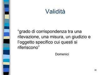 36
Validità
“grado di corrispondenza tra una
rilevazione, una misura, un giudizio e
l’oggetto specifico cui questi si
riferiscono”
Domenici
 