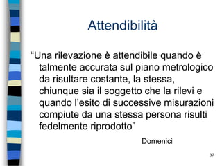37
Attendibilità
“Una rilevazione è attendibile quando è
talmente accurata sul piano metrologico
da risultare costante, la stessa,
chiunque sia il soggetto che la rilevi e
quando l’esito di successive misurazioni
compiute da una stessa persona risulti
fedelmente riprodotto”
Domenici
 