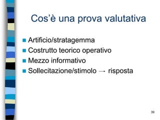 39
Cos’è una prova valutativa
 Artificio/stratagemma
 Costrutto teorico operativo
 Mezzo informativo
 Sollecitazione/stimolo risposta
 