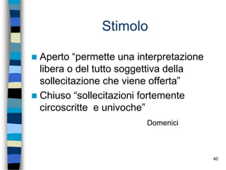 40
Stimolo
 Aperto “permette una interpretazione
libera o del tutto soggettiva della
sollecitazione che viene offerta”
 Chiuso “sollecitazioni fortemente
circoscritte e univoche”
Domenici
 