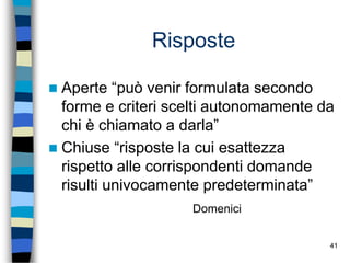 41
Risposte
 Aperte “può venir formulata secondo
forme e criteri scelti autonomamente da
chi è chiamato a darla”
 Chiuse “risposte la cui esattezza
rispetto alle corrispondenti domande
risulti univocamente predeterminata”
Domenici
 