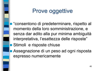 46
Prove oggettive
 “consentono di predeterminare, rispetto al
momento della loro somministrazione, e
senza dar adito alla pur minima ambiguità
interpretativa, l’esattezza delle risposte”
 Stimoli e risposte chiuse
 Assegnazione di un peso ad ogni risposta
espresso numericamente
 