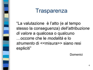 4
Trasparenza
“La valutazione è l’atto (e al tempo
stesso la conseguenza) dell’attribuzione
di valore a qualcosa o qualcuno
…occorre che le modalità e lo
strumento di <<misura>> siano resi
espliciti”
Domenici
 