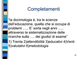49
Completamenti
“la docimologia è, tra le scienze
dell’educazione, quella che si occupa di
problemi ….. E’ sorta negli anni …..
attraverso la sistematizzazione delle
ricerche sulla …. dei giudizi di esame”
1) Trenta 2)attendibilità 3)educativi 4)Venti
5)valutativi 6)metodologia
 