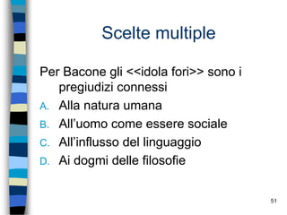 51
Scelte multiple
Per Bacone gli <<idola fori>> sono i
pregiudizi connessi
A. Alla natura umana
B. All’uomo come essere sociale
C. All’influsso del linguaggio
D. Ai dogmi delle filosofie
 