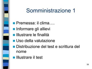 58
Somministrazione 1
 Premessa: il clima….
 Informare gli allievi
 Illustrare le finalità
 Uso della valutazione
 Distribuzione del test e scrittura del
nome
 Illustrare il test
 